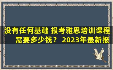 没有任何基础 报考雅思培训课程需要多少钱？ 2023年最新报名费用综合分析